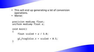 • This will end up generating a lot of conversion
operations.
• Worse:
precision mediump float;
uniform mediump float a;
void main()
{
float scaled = a / 5.0;
gl_FragColor.r = scaled + 0.5;
}
 
