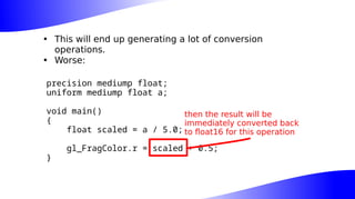 • This will end up generating a lot of conversion
operations.
• Worse:
precision mediump float;
uniform mediump float a;
void main()
{
float scaled = a / 5.0;
gl_FragColor.r = scaled + 0.5;
}
then the result will be
immediately converted back
to float16 for this operation
 
