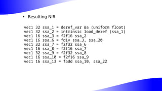 • Resulting NIR
vec1 32 ssa_1 = deref_var &a (uniform float)
vec1 32 ssa_2 = intrinsic load_deref (ssa_1)
vec1 16 ssa_3 = f2f16 ssa_2
vec1 16 ssa_6 = fdiv ssa_3, ssa_20
vec1 32 ssa_7 = f2f32 ssa_6
vec1 16 ssa_8 = f2f16 ssa_7
vec1 32 ssa_9 = f2f32 ssa_8
vec1 16 ssa_10 = f2f16 ssa_9
vec1 16 ssa_13 = fadd ssa_10, ssa_22
 