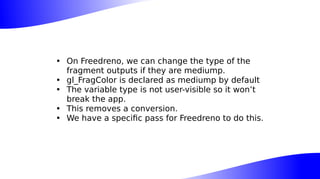 • On Freedreno, we can change the type of the
fragment outputs if they are mediump.
• gl_FragColor is declared as mediump by default
• The variable type is not user-visible so it won’t
break the app.
• This removes a conversion.
• We have a specific pass for Freedreno to do this.
 