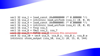 vec1 32 ssa_1 = load_const (0x00000000 /* 0.000000 */)
vec1 16 ssa_2 = intrinsic load_uniform (ssa_1) (0, 0, 0)
vec1 32 ssa_4 = load_const (0x00000001 /* 0.000000 */)
vec1 16 ssa_5 = intrinsic load_uniform (ssa_4) (0, 0, 0)
vec1 16 ssa_7 = frcp ssa_5
vec1 16 ssa_8 = fmul ssa_2, ssa_7
vec1 32 ssa_9 = f2f32 ssa_8
vec4 32 ssa_10 = vec4 ssa_9, ssa_0.y, ssa_0.z, ssa_0.w
intrinsic store_output (ssa_10, ssa_1) (0, 15, 0, 144)
removes this conversion
 