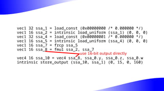 vec1 32 ssa_1 = load_const (0x00000000 /* 0.000000 */)
vec1 16 ssa_2 = intrinsic load_uniform (ssa_1) (0, 0, 0)
vec1 32 ssa_4 = load_const (0x00000001 /* 0.000000 */)
vec1 16 ssa_5 = intrinsic load_uniform (ssa_4) (0, 0, 0)
vec1 16 ssa_7 = frcp ssa_5
vec1 16 ssa_8 = fmul ssa_2, ssa_7
vec4 16 ssa_10 = vec4 ssa_8, ssa_0.y, ssa_0.z, ssa_0.w
intrinsic store_output (ssa_10, ssa_1) (0, 15, 0, 160)
use 16-bit output directly
 