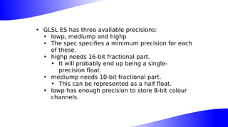 • GLSL ES has three available precisions:
• lowp, mediump and highp
• The spec specifies a minimum precision for each
of these.
• highp needs 16-bit fractional part.
• It will probably end up being a single-
precision float.
• mediump needs 10-bit fractional part.
• This can be represented as a half float.
• lowp has enough precision to store 8-bit colour
channels.
 