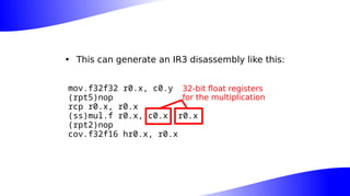• This can generate an IR3 disassembly like this:
mov.f32f32 r0.x, c0.y
(rpt5)nop
rcp r0.x, r0.x
(ss)mul.f r0.x, c0.x, r0.x
(rpt2)nop
cov.f32f16 hr0.x, r0.x
32-bit float registers
for the multiplication
 