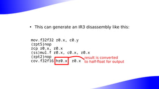 • This can generate an IR3 disassembly like this:
mov.f32f32 r0.x, c0.y
(rpt5)nop
rcp r0.x, r0.x
(ss)mul.f r0.x, c0.x, r0.x
(rpt2)nop
cov.f32f16 hr0.x, r0.x
result is converted
to half-float for output
 