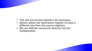• This last conversion shouldn’t be necessary.
• Adreno allows the destination register to have a
different size from the source registers.
• We can fold the conversion directly into the
multiplication.
 