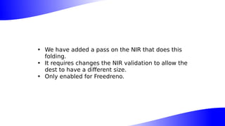 • We have added a pass on the NIR that does this
folding.
• It requires changes the NIR validation to allow the
dest to have a different size.
• Only enabled for Freedreno.
 