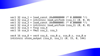 vec1 32 ssa_1 = load_const (0x00000000 /* 0.000000 */)
vec1 32 ssa_2 = intrinsic load_uniform (ssa_1) (0, 0, 0)
vec1 32 ssa_3 = load_const (0x00000001 /* 0.000000 */)
vec1 32 ssa_4 = intrinsic load_uniform (ssa_3) (0, 0, 0)
vec1 32 ssa_5 = frcp ssa_4
vec1 16 ssa_6 = fmul ssa_2, ssa_5
vec4 16 ssa_8 = vec4 ssa_6, ssa_0.y, ssa_0.z, ssa_0.w
intrinsic store_output (ssa_8, ssa_1) (0, 15, 0, 144)
 