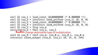 vec1 32 ssa_1 = load_const (0x00000000 /* 0.000000 */)
vec1 32 ssa_2 = intrinsic load_uniform (ssa_1) (0, 0, 0)
vec1 32 ssa_3 = load_const (0x00000001 /* 0.000000 */)
vec1 32 ssa_4 = intrinsic load_uniform (ssa_3) (0, 0, 0)
vec1 32 ssa_5 = frcp ssa_4
vec1 16 ssa_6 = fmul ssa_2, ssa_5
vec4 16 ssa_8 = vec4 ssa_6, ssa_0.y, ssa_0.z, ssa_0.w
intrinsic store_output (ssa_8, ssa_1) (0, 15, 0, 144)
change destination type of multiplication
 