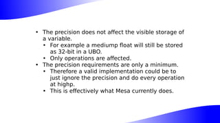 • The precision does not affect the visible storage of
a variable.
• For example a mediump float will still be stored
as 32-bit in a UBO.
• Only operations are affected.
• The precision requirements are only a minimum.
• Therefore a valid implementation could be to
just ignore the precision and do every operation
at highp.
• This is effectively what Mesa currently does.
 