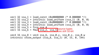 vec1 32 ssa_1 = load_const (0x00000000 /* 0.000000 */)
vec1 32 ssa_2 = intrinsic load_uniform (ssa_1) (0, 0, 0)
vec1 32 ssa_3 = load_const (0x00000001 /* 0.000000 */)
vec1 32 ssa_4 = intrinsic load_uniform (ssa_3) (0, 0, 0)
vec1 32 ssa_5 = frcp ssa_4
vec1 16 ssa_6 = fmul ssa_2, ssa_5
vec4 16 ssa_8 = vec4 ssa_6, ssa_0.y, ssa_0.z, ssa_0.w
intrinsic store_output (ssa_8, ssa_1) (0, 15, 0, 144)
source types
are still 32-bit
 