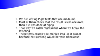 • We are writing Piglit tests that use mediump
• Most of them check that the result is less accurate
than if it was done at highp
• That way we catch regressions where we break the
lowering
• These tests couldn’t be merged into Piglit proper
because not lowering would be valid behaviour.
 
