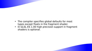 • The compiler specifies global defaults for most
types except floats in the fragment shader.
• In GLSL ES 1.00 high precision support in fragment
shaders is optional.
 
