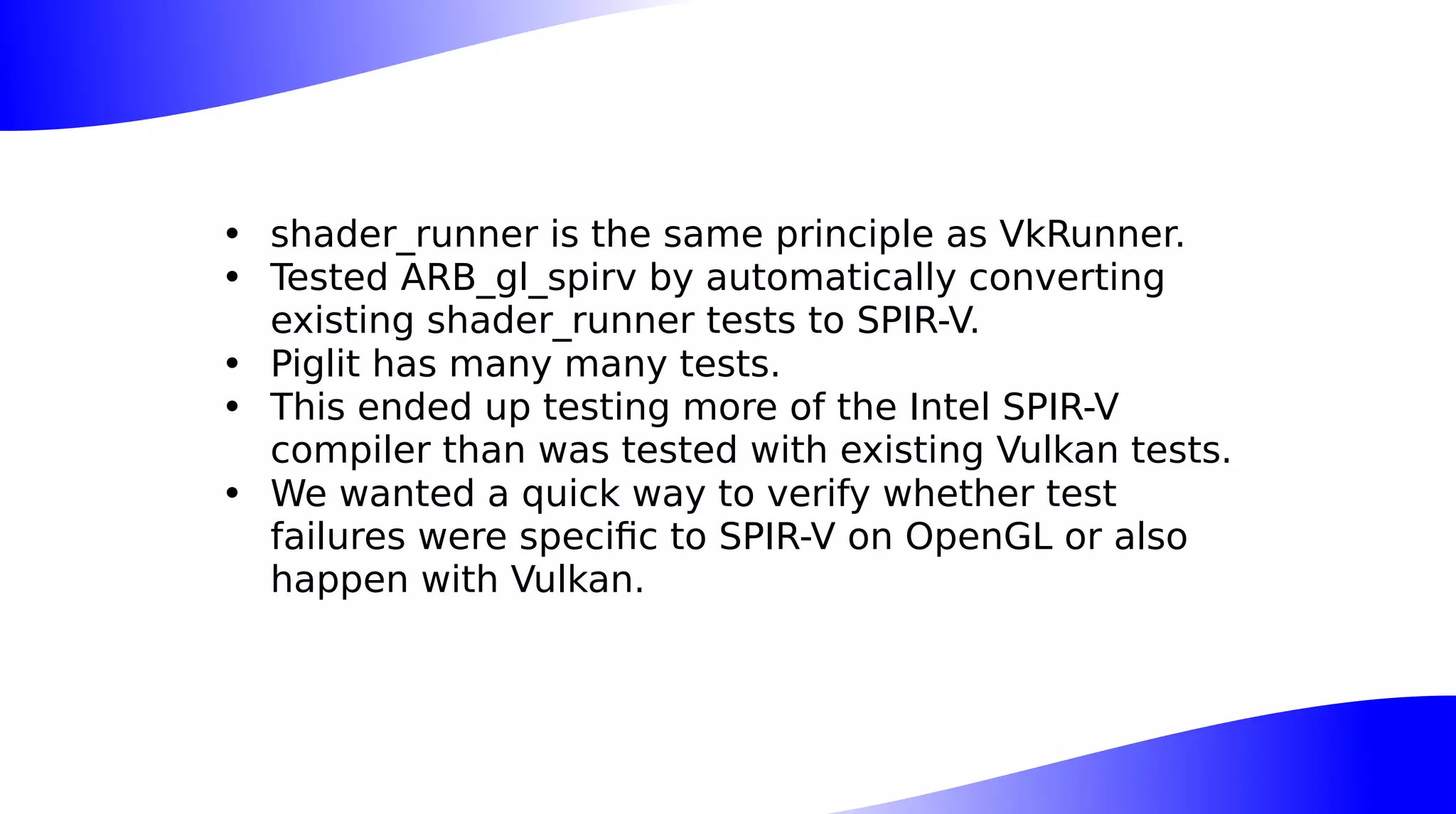• shader_runner is the same principle as VkRunner.
• Tested ARB_gl_spirv by automatically converting
existing shader_runner tests to SPIR-V.
• Piglit has many many tests.
• This ended up testing more of the Intel SPIR-V
compiler than was tested with existing Vulkan tests.
• We wanted a quick way to verify whether test
failures were specific to SPIR-V on OpenGL or also
happen with Vulkan.
 