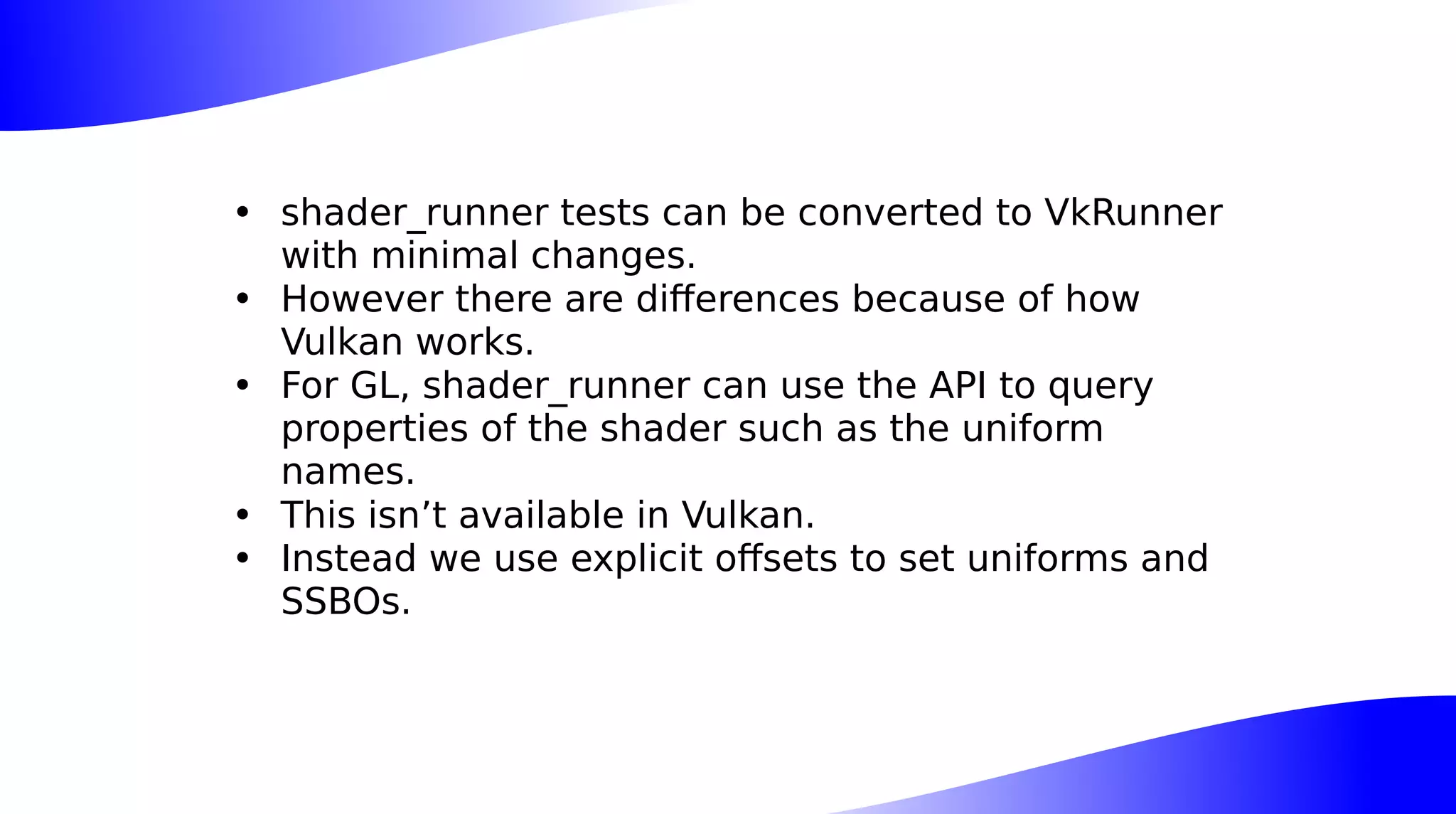 • shader_runner tests can be converted to VkRunner
with minimal changes.
• However there are differences because of how
Vulkan works.
• For GL, shader_runner can use the API to query
properties of the shader such as the uniform
names.
• This isn’t available in Vulkan.
• Instead we use explicit offsets to set uniforms and
SSBOs.
 