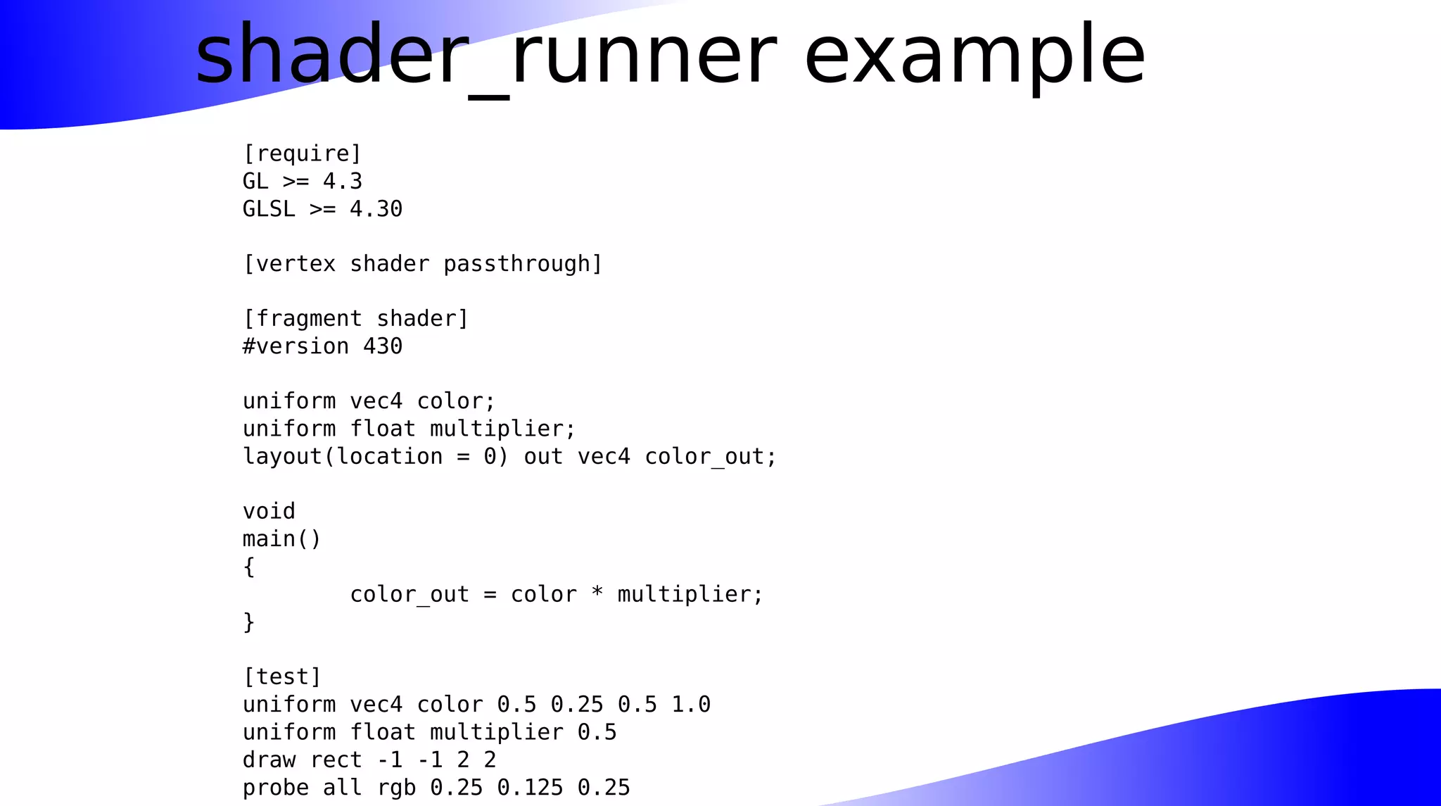 shader_runner example
[require]
GL >= 4.3
GLSL >= 4.30
[vertex shader passthrough]
[fragment shader]
#version 430
uniform vec4 color;
uniform float multiplier;
layout(location = 0) out vec4 color_out;
void
main()
{
color_out = color * multiplier;
}
[test]
uniform vec4 color 0.5 0.25 0.5 1.0
uniform float multiplier 0.5
draw rect -1 -1 2 2
probe all rgb 0.25 0.125 0.25
 