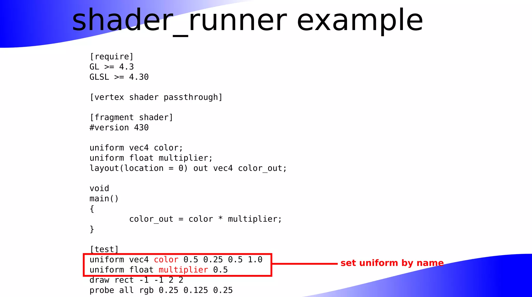 shader_runner example
[require]
GL >= 4.3
GLSL >= 4.30
[vertex shader passthrough]
[fragment shader]
#version 430
uniform vec4 color;
uniform float multiplier;
layout(location = 0) out vec4 color_out;
void
main()
{
color_out = color * multiplier;
}
[test]
uniform vec4 color 0.5 0.25 0.5 1.0
uniform float multiplier 0.5
draw rect -1 -1 2 2
probe all rgb 0.25 0.125 0.25
set uniform by name
 