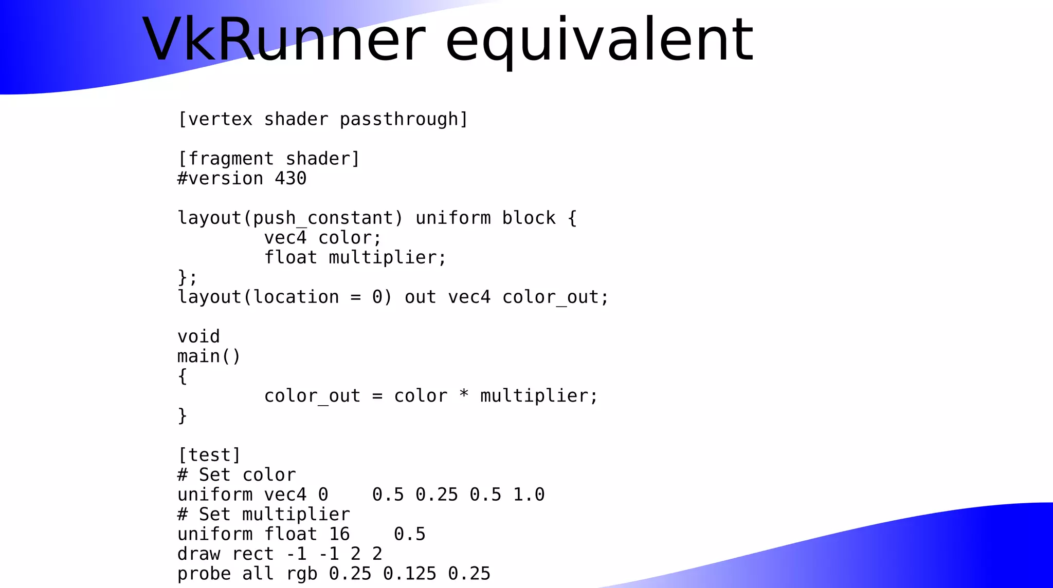 VkRunner equivalent
[vertex shader passthrough]
[fragment shader]
#version 430
layout(push_constant) uniform block {
vec4 color;
float multiplier;
};
layout(location = 0) out vec4 color_out;
void
main()
{
color_out = color * multiplier;
}
[test]
# Set color
uniform vec4 0 0.5 0.25 0.5 1.0
# Set multiplier
uniform float 16 0.5
draw rect -1 -1 2 2
probe all rgb 0.25 0.125 0.25
 