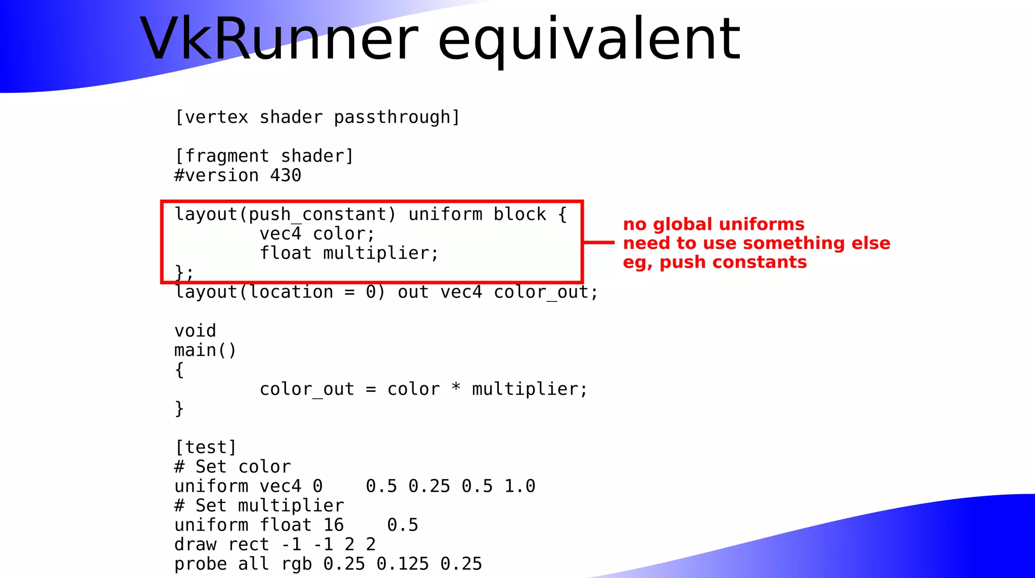 VkRunner equivalent
[vertex shader passthrough]
[fragment shader]
#version 430
layout(push_constant) uniform block {
vec4 color;
float multiplier;
};
layout(location = 0) out vec4 color_out;
void
main()
{
color_out = color * multiplier;
}
[test]
# Set color
uniform vec4 0 0.5 0.25 0.5 1.0
# Set multiplier
uniform float 16 0.5
draw rect -1 -1 2 2
probe all rgb 0.25 0.125 0.25
no global uniforms
need to use something else
eg, push constants
 