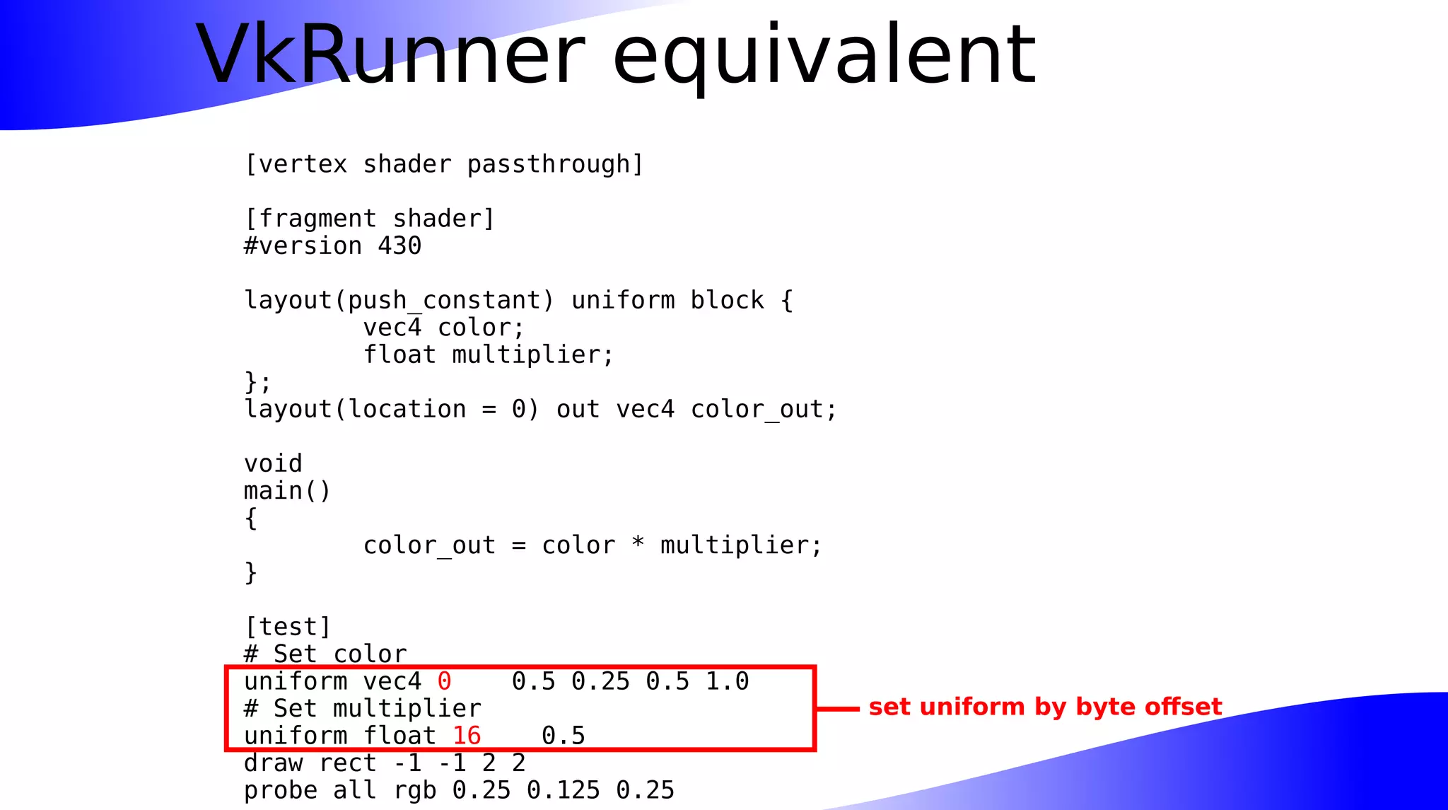 VkRunner equivalent
[vertex shader passthrough]
[fragment shader]
#version 430
layout(push_constant) uniform block {
vec4 color;
float multiplier;
};
layout(location = 0) out vec4 color_out;
void
main()
{
color_out = color * multiplier;
}
[test]
# Set color
uniform vec4 0 0.5 0.25 0.5 1.0
# Set multiplier
uniform float 16 0.5
draw rect -1 -1 2 2
probe all rgb 0.25 0.125 0.25
set uniform by byte offset
 