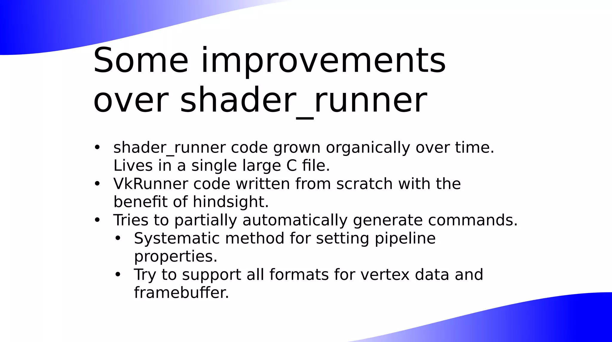 Some improvements
over shader_runner
• shader_runner code grown organically over time.
Lives in a single large C file.
• VkRunner code written from scratch with the
benefit of hindsight.
• Tries to partially automatically generate commands.
• Systematic method for setting pipeline
properties.
• Try to support all formats for vertex data and
framebuffer.
 