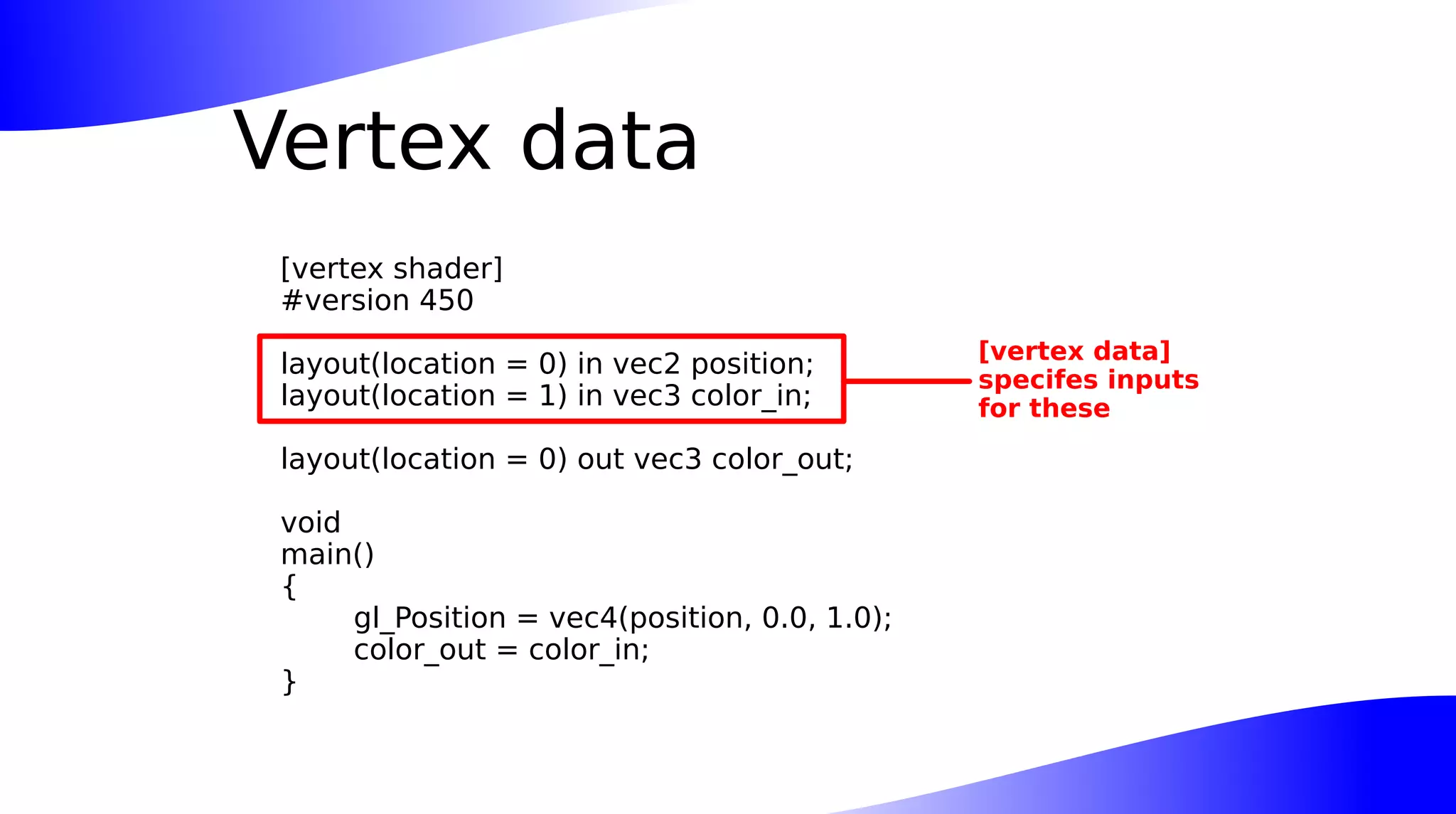 Vertex data
[vertex shader]
#version 450
layout(location = 0) in vec2 position;
layout(location = 1) in vec3 color_in;
layout(location = 0) out vec3 color_out;
void
main()
{
gl_Position = vec4(position, 0.0, 1.0);
color_out = color_in;
}
[vertex data]
specifes inputs
for these
 
