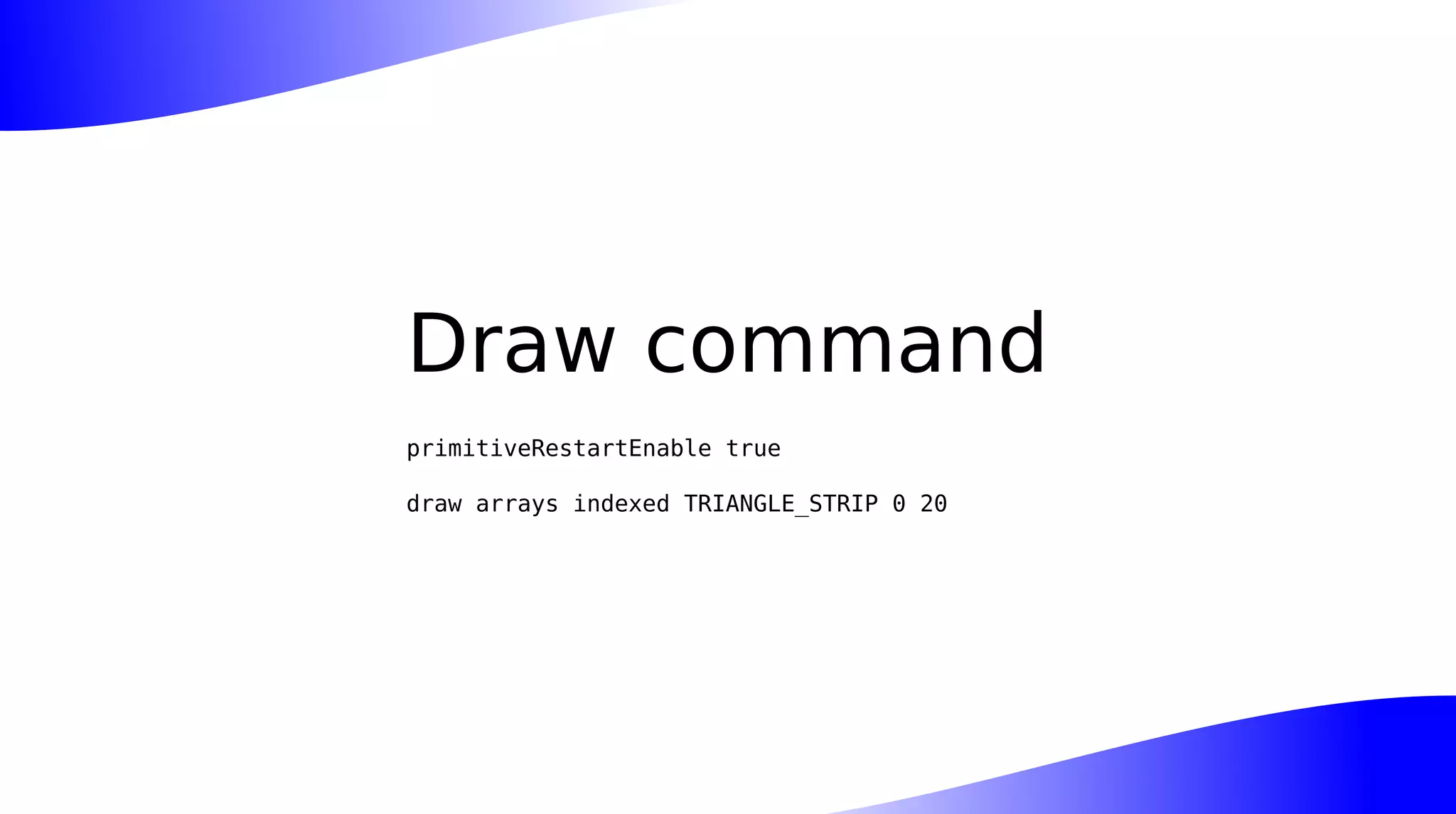 Draw command
primitiveRestartEnable true
draw arrays indexed TRIANGLE_STRIP 0 20
 