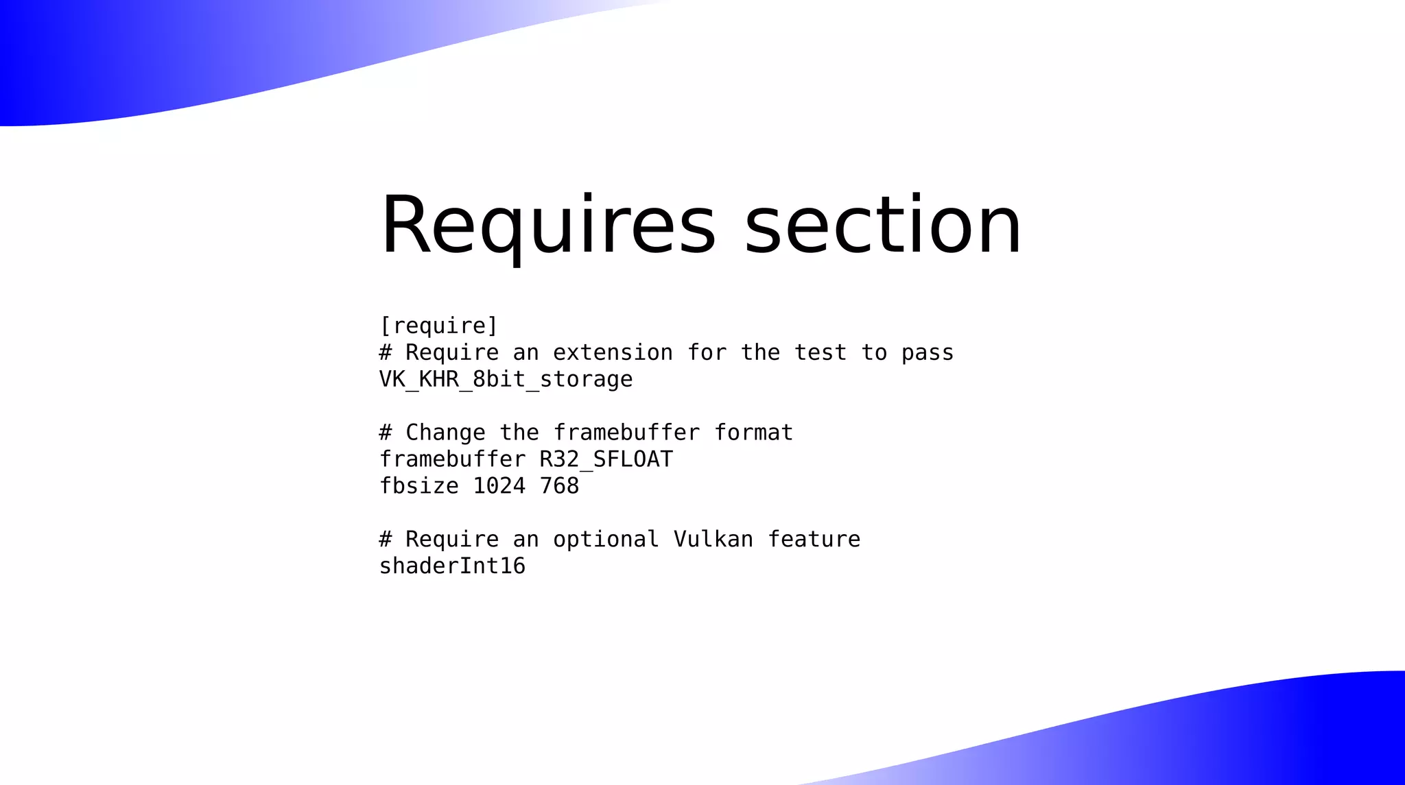 Requires section
[require]
# Require an extension for the test to pass
VK_KHR_8bit_storage
# Change the framebuffer format
framebuffer R32_SFLOAT
fbsize 1024 768
# Require an optional Vulkan feature
shaderInt16
 