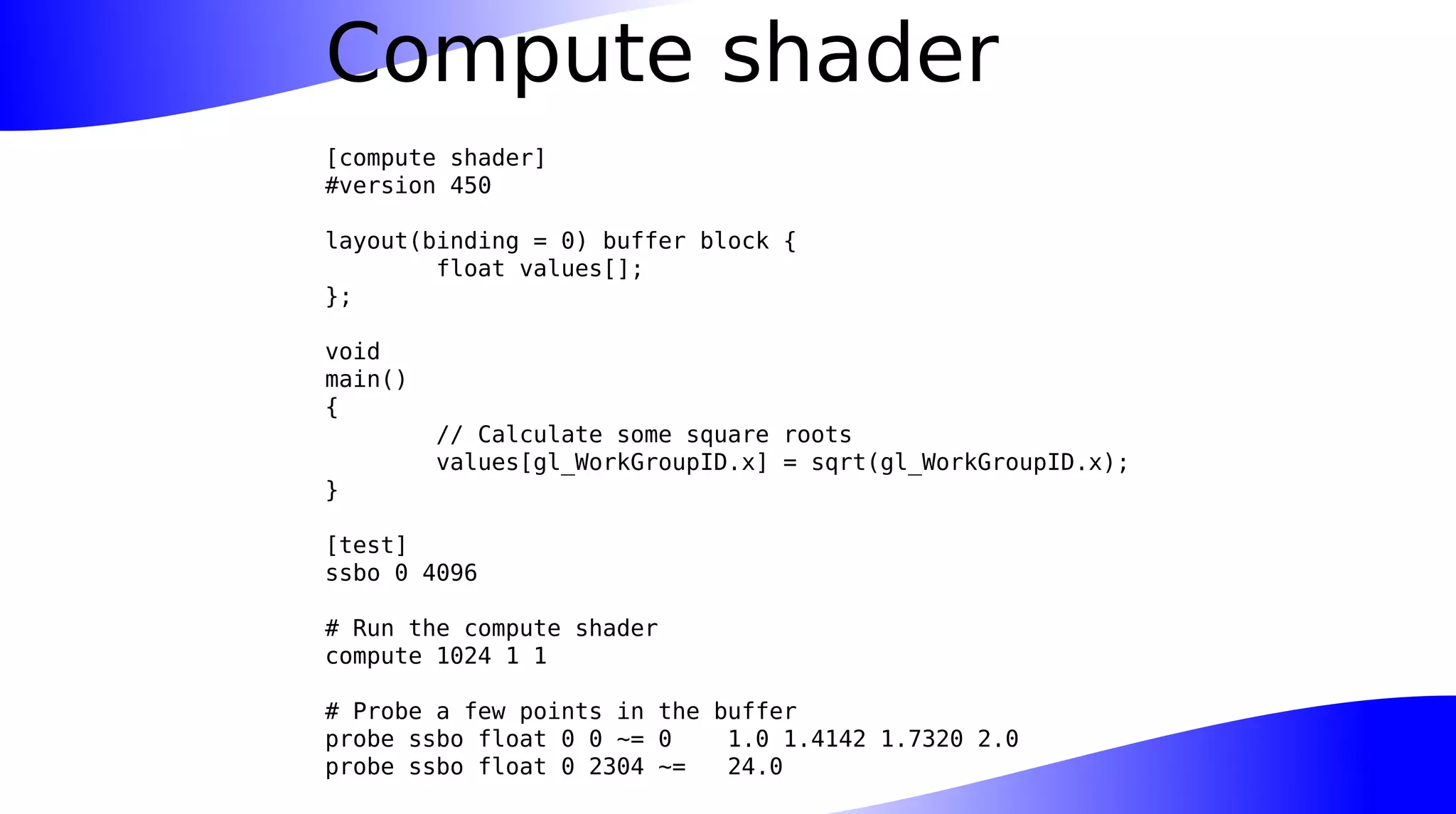 Compute shader
[compute shader]
#version 450
layout(binding = 0) buffer block {
float values[];
};
void
main()
{
// Calculate some square roots
values[gl_WorkGroupID.x] = sqrt(gl_WorkGroupID.x);
}
[test]
ssbo 0 4096
# Run the compute shader
compute 1024 1 1
# Probe a few points in the buffer
probe ssbo float 0 0 ~= 0 1.0 1.4142 1.7320 2.0
probe ssbo float 0 2304 ~= 24.0
 