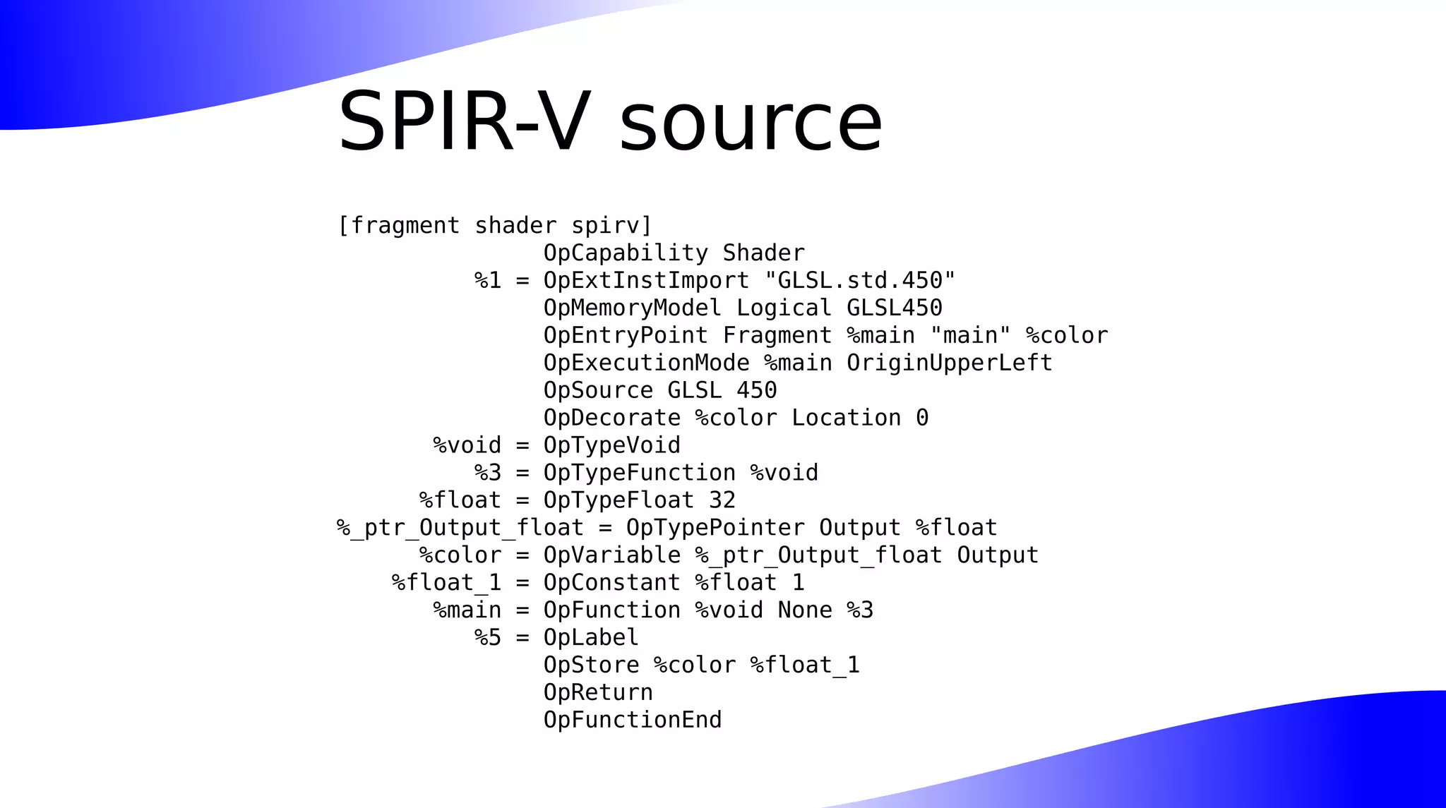SPIR-V source
[fragment shader spirv]
OpCapability Shader
%1 = OpExtInstImport "GLSL.std.450"
OpMemoryModel Logical GLSL450
OpEntryPoint Fragment %main "main" %color
OpExecutionMode %main OriginUpperLeft
OpSource GLSL 450
OpDecorate %color Location 0
%void = OpTypeVoid
%3 = OpTypeFunction %void
%float = OpTypeFloat 32
%_ptr_Output_float = OpTypePointer Output %float
%color = OpVariable %_ptr_Output_float Output
%float_1 = OpConstant %float 1
%main = OpFunction %void None %3
%5 = OpLabel
OpStore %color %float_1
OpReturn
OpFunctionEnd
 