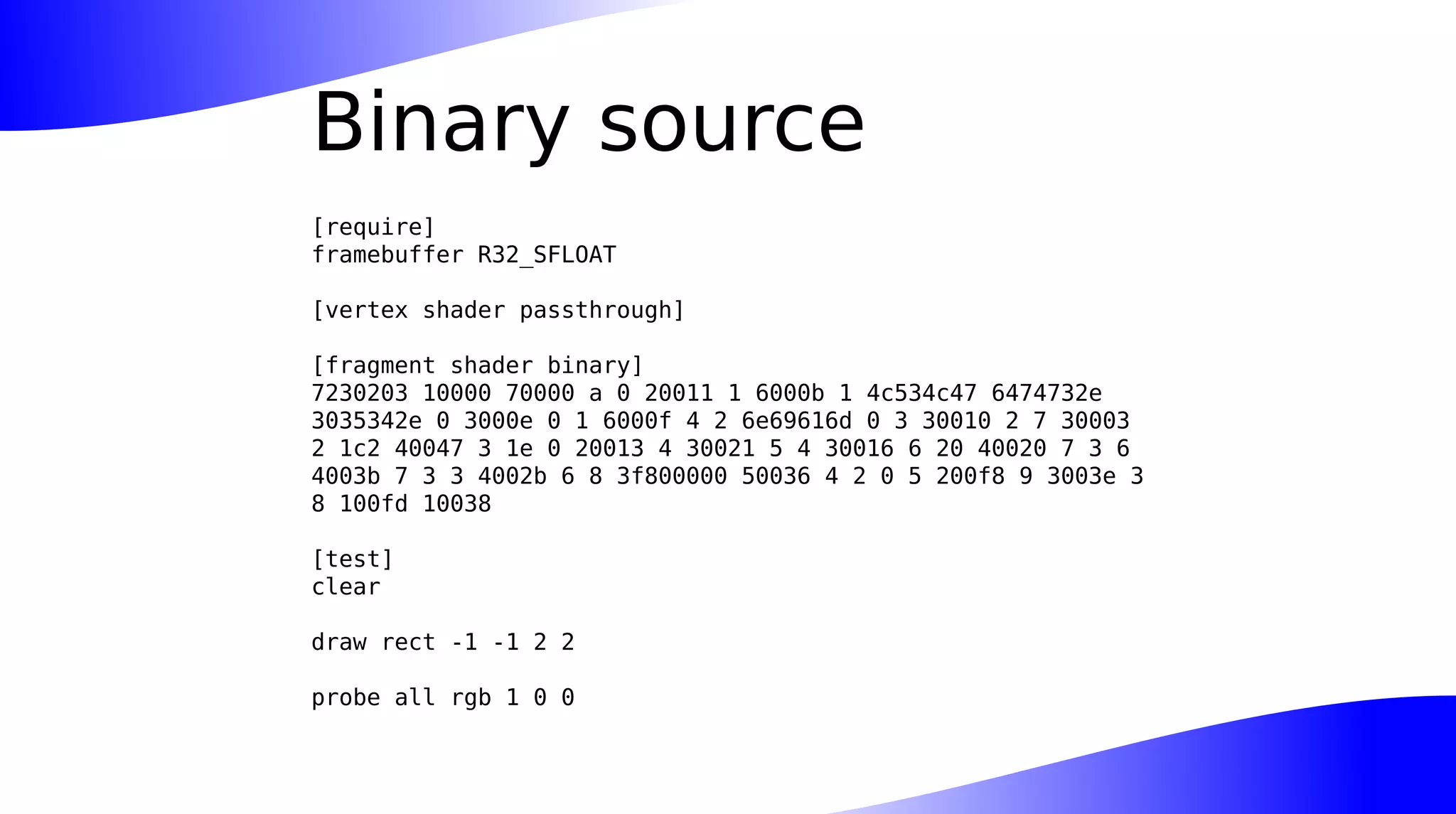 Binary source
[require]
framebuffer R32_SFLOAT
[vertex shader passthrough]
[fragment shader binary]
7230203 10000 70000 a 0 20011 1 6000b 1 4c534c47 6474732e
3035342e 0 3000e 0 1 6000f 4 2 6e69616d 0 3 30010 2 7 30003
2 1c2 40047 3 1e 0 20013 4 30021 5 4 30016 6 20 40020 7 3 6
4003b 7 3 3 4002b 6 8 3f800000 50036 4 2 0 5 200f8 9 3003e 3
8 100fd 10038
[test]
clear
draw rect -1 -1 2 2
probe all rgb 1 0 0
 