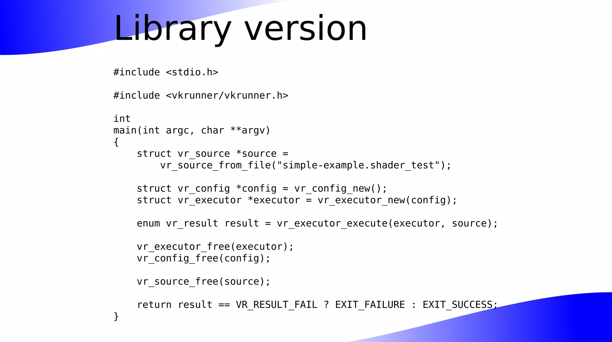 Library version
#include <stdio.h>
#include <vkrunner/vkrunner.h>
int
main(int argc, char **argv)
{
struct vr_source *source =
vr_source_from_file("simple-example.shader_test");
struct vr_config *config = vr_config_new();
struct vr_executor *executor = vr_executor_new(config);
enum vr_result result = vr_executor_execute(executor, source);
vr_executor_free(executor);
vr_config_free(config);
vr_source_free(source);
return result == VR_RESULT_FAIL ? EXIT_FAILURE : EXIT_SUCCESS;
}
 