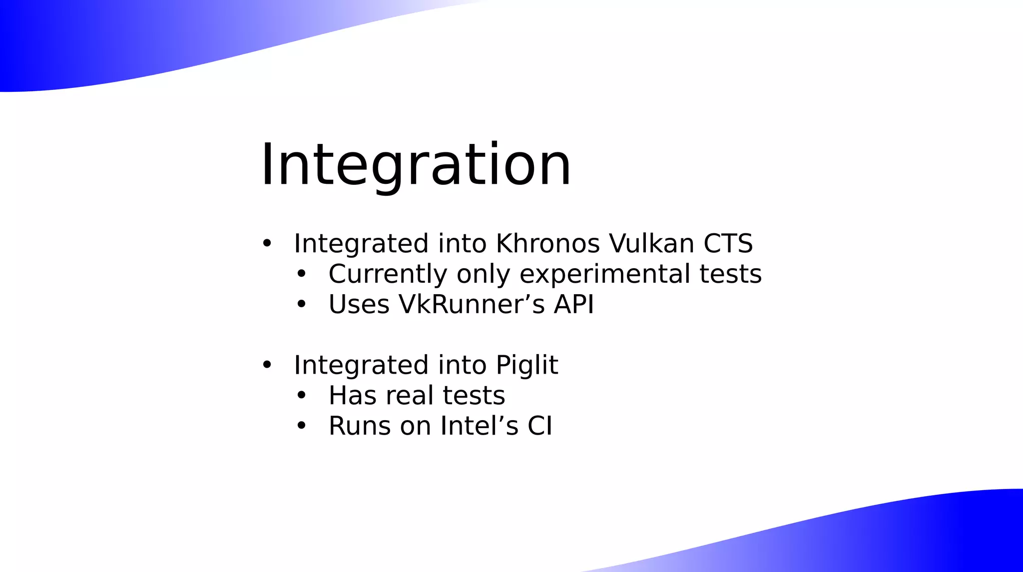 Integration
• Integrated into Khronos Vulkan CTS
• Currently only experimental tests
• Uses VkRunner’s API
• Integrated into Piglit
• Has real tests
• Runs on Intel’s CI
 