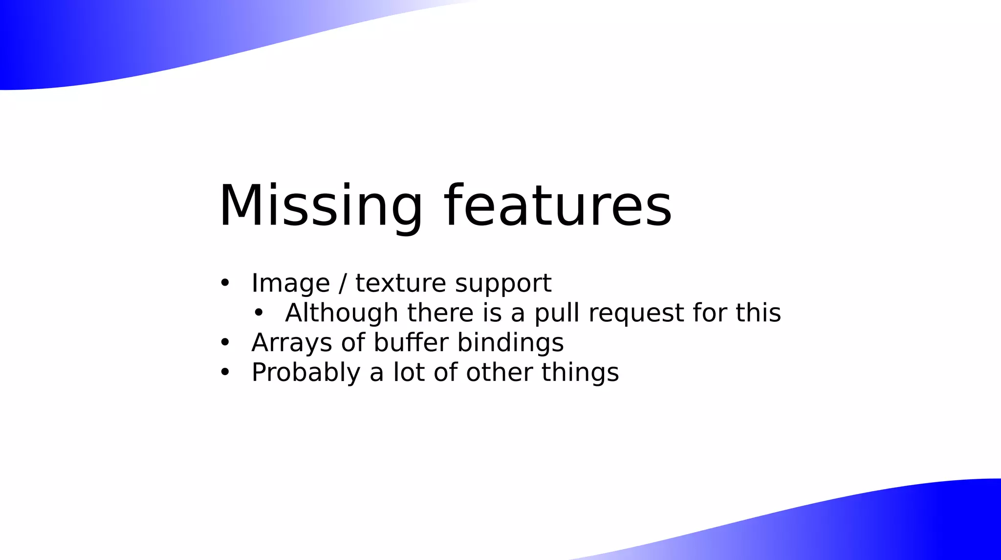 Missing features
• Image / texture support
• Although there is a pull request for this
• Arrays of buffer bindings
• Probably a lot of other things
 