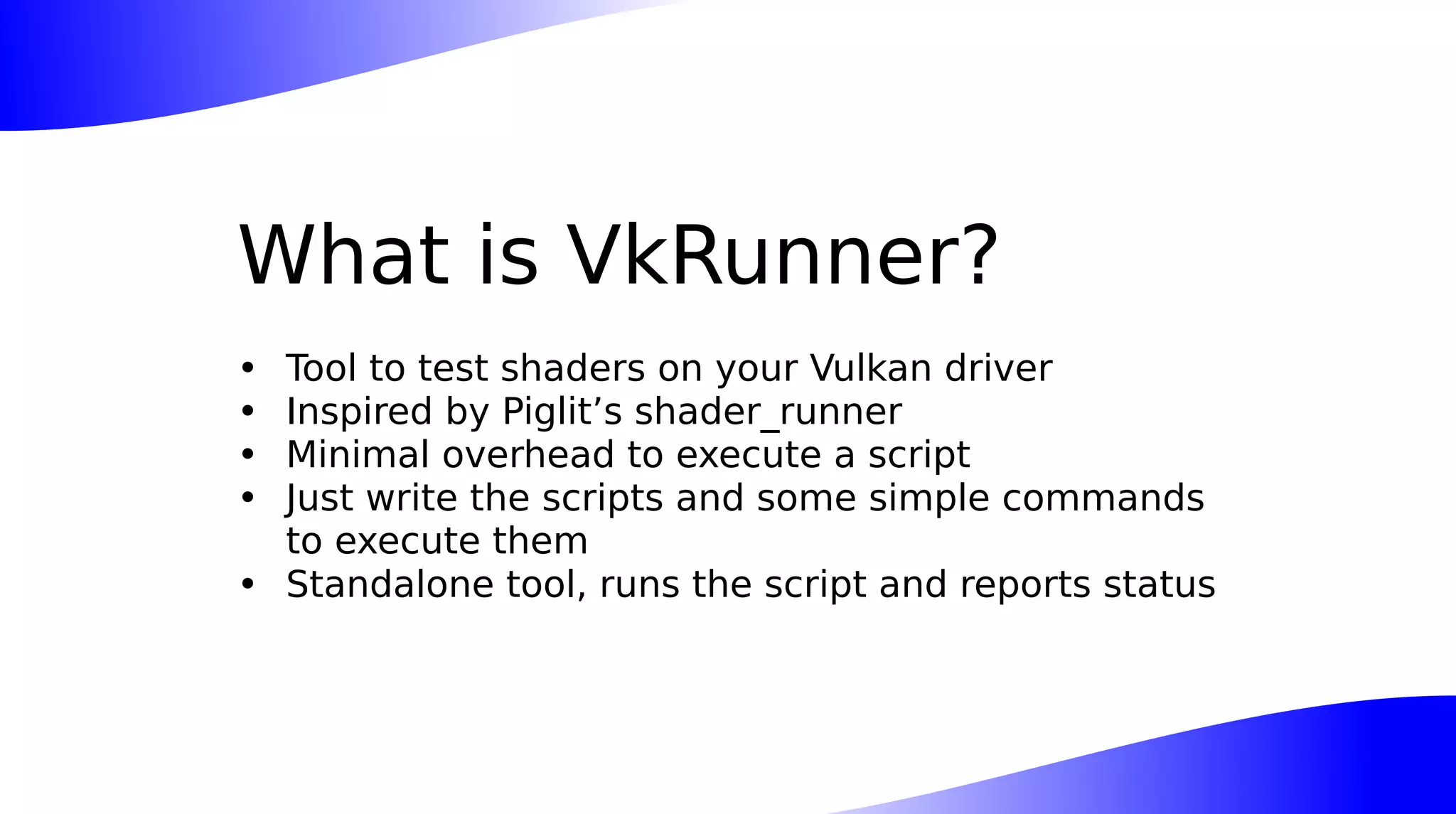 What is VkRunner?
• Tool to test shaders on your Vulkan driver
• Inspired by Piglit’s shader_runner
• Minimal overhead to execute a script
• Just write the scripts and some simple commands
to execute them
• Standalone tool, runs the script and reports status
 