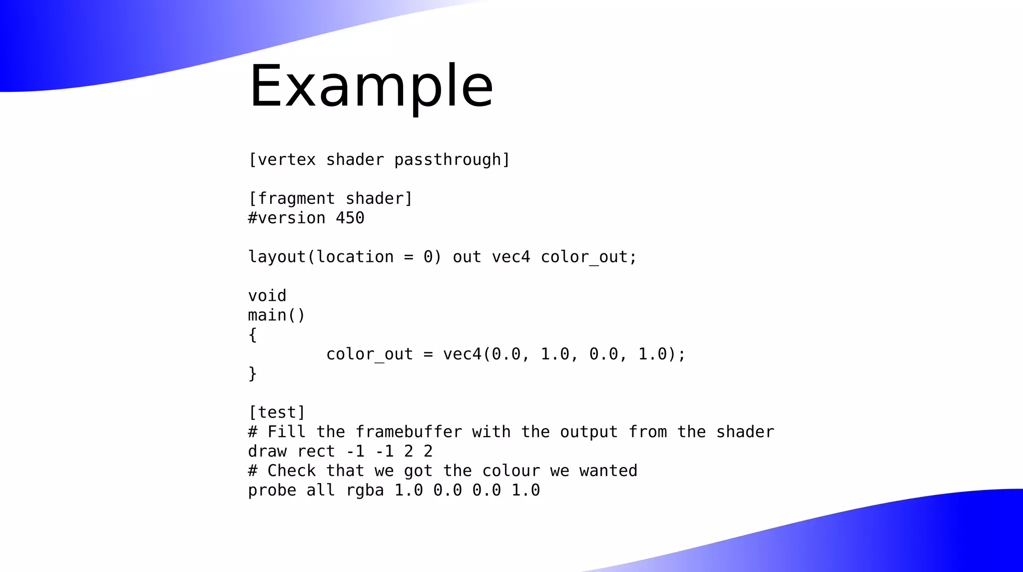 Example
[vertex shader passthrough]
[fragment shader]
#version 450
layout(location = 0) out vec4 color_out;
void
main()
{
color_out = vec4(0.0, 1.0, 0.0, 1.0);
}
[test]
# Fill the framebuffer with the output from the shader
draw rect -1 -1 2 2
# Check that we got the colour we wanted
probe all rgba 1.0 0.0 0.0 1.0
 
