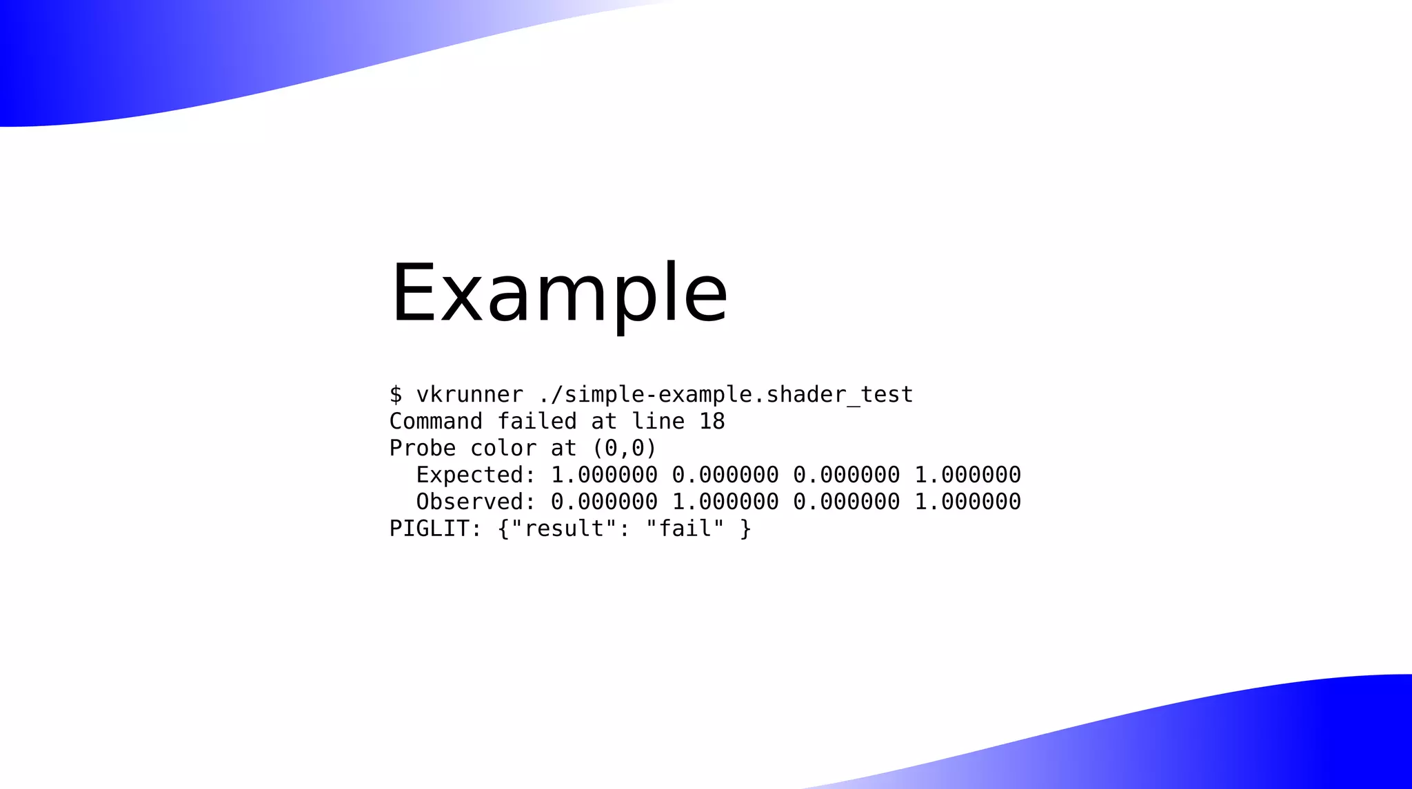 Example
$ vkrunner ./simple-example.shader_test
Command failed at line 18
Probe color at (0,0)
Expected: 1.000000 0.000000 0.000000 1.000000
Observed: 0.000000 1.000000 0.000000 1.000000
PIGLIT: {"result": "fail" }
 