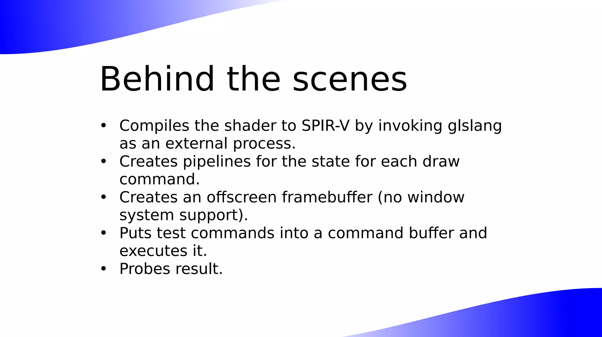 Behind the scenes
• Compiles the shader to SPIR-V by invoking glslang
as an external process.
• Creates pipelines for the state for each draw
command.
• Creates an offscreen framebuffer (no window
system support).
• Puts test commands into a command buffer and
executes it.
• Probes result.
 