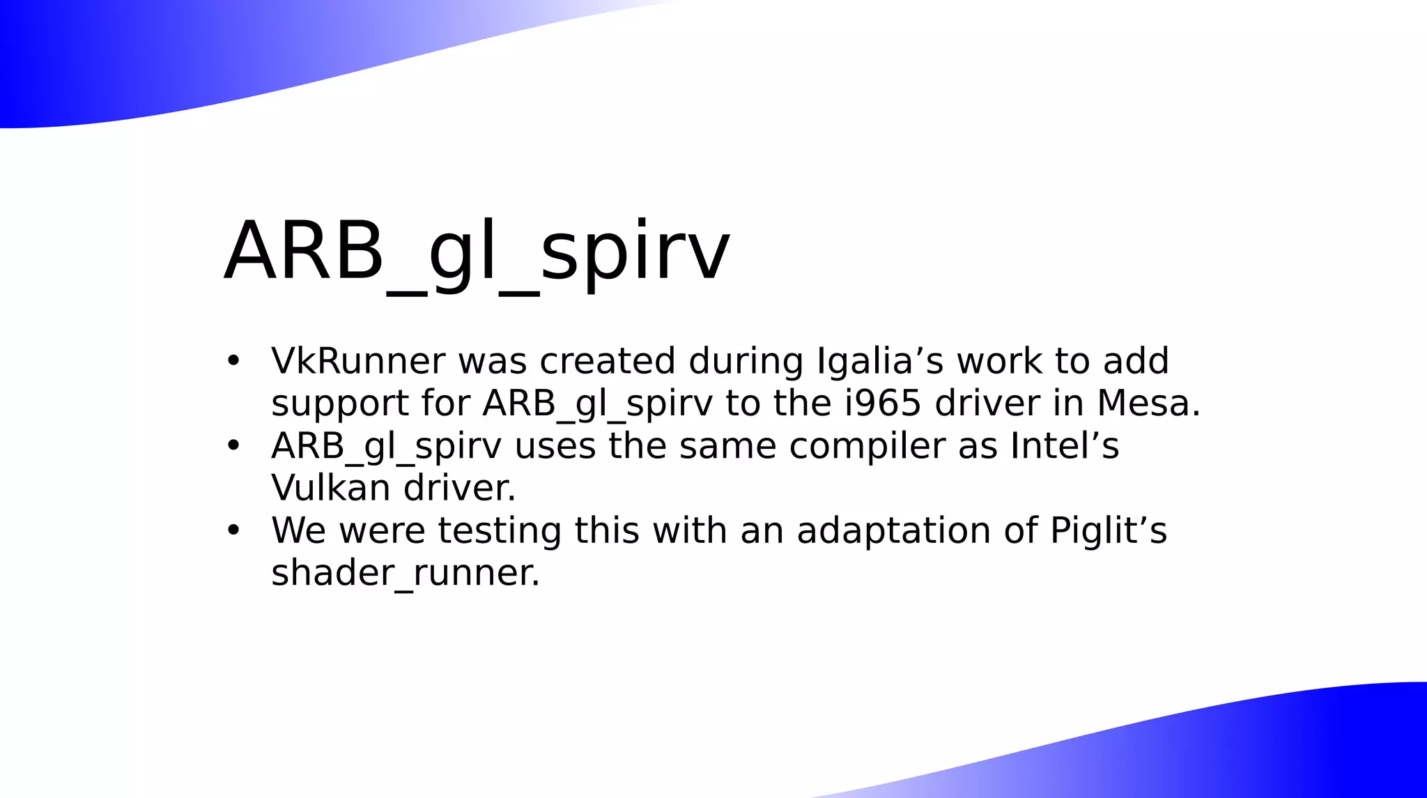 ARB_gl_spirv
• VkRunner was created during Igalia’s work to add
support for ARB_gl_spirv to the i965 driver in Mesa.
• ARB_gl_spirv uses the same compiler as Intel’s
Vulkan driver.
• We were testing this with an adaptation of Piglit’s
shader_runner.
 