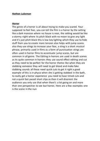 Nathan Lukeman
Horror
The genre of a horror is all about trying to make you scared. Your
supposed to feel fear, you can tell the film is a horror by the setting
like a dark mansion where no house is near, the setting would be like
a stormy night where its pitch black with no moon to give any light
and it’s just pitch black this is low key lighting which they use to hide
stuff from you to create more tension also helps with jump scares
also they use stings to increase your fear, a sting is a short musical
phrase, primarily used in films as a form of punctuation stings are
often used in horror films to accentuate jump scares, but are
common in all genre. The Editing in horrors are used in death scenes
as its quite common in horrors they use sound effect editing and cut
as they need to be perfect for the horror theme like when they are
stabbing someone they will need to get blood and make fake
stabbing sounds all these need quick cuts to get it right a good
example of this is in phyco when she is getting stabbed in the bath,
to really get a horror experience you need to have timed cuts and
not a quick fast paced short clips as then it will disorient the
audience you only use that when there’s a lot going on and more
than one perspective to see but horror, Here are a few examples one
is the scene in the nun
 