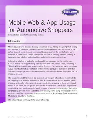 Mobile Web & App Usage
for Automotive Shoppers
Conducted on behalf of Cars.com by Nielsen


Introduction
Mobile devices have changed the way consumers shop, making everything from pricing
and features to consumer reviews accessible from anywhere – standing in line at the
coffee shop, at home during a commercial break or even at the point of sale. More
than one in three adults carry a smartphone and one in 20 carry a tablet1, making it
imperative that retailers understand this audience to remain competitive.

Automotive retailers in particular must adapt their processes for the mobile user –
83% of mobile car shoppers carry a smartphone and 28% carry a tablet, according to
“Mobile Web and App Usage for Automotive Shoppers,” an online survey of more than
1,600 recent automotive purchasers and intenders* conducted by Nielsen on behalf
of Cars.com to gauge how consumers are using their mobile devices throughout the car
shopping process.

The survey revealed that mobile car shoppers are younger, affluent and more likely to
be shopping for a new car, and most of their activities revolve around research, price
shopping and dealer information. Users are most often engaging in these activities at
home, at the office, on-the-go and even on the dealership lot. While most respondents
reported that they use their device’s web browser to access mobile websites during the
car-shopping process, many stated that they actually prefer using downloadable mobile
applications offered through application stores, such as Apple’s App Store, the Android
Market and Blackberry AppWorld.

The following is a summary of the survey’s findings.




1 Source: Nielsen syndicated Mobile Insights Report Q1 2011                               1
 