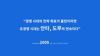 “경쟁 시대의 전략 목표가 홈런이라면
초경쟁 시대는 안타, 도루의 연속이다”
*하이퍼컴피티션(2009), 리처드 다베니 저, 이현주 역, 21세기북스
 