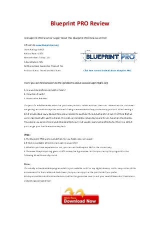 Blueprint PRO Review
Is Blueprint PRO Scam or Legal? Read This Blueprint PRO Review at first!
Official Site:www.blueprintpro.org
Users Rating: 4.69/5
Refund Rate: 4.55%
New members Today: 221
Fefund Rate:3.74%
All Money Back Guarantee Product: Yes
Product Status: Tested and Not Scam Click here to read in detail about Blueprint PRO.
Here you can find answers to this problems about www.blueprintpro.org:
1. Is www.blueprintpro.org Legit or Scam?
2. How does it work?
3. Honet Users Reviews.
I’m part of a reliable review team that purchases products online and tests them out. We ensure that customers
are getting accurate descriptions and aren’t being scammed when they purchase any products. After hearing a
bit of a buzz about www.blueprintpro.org we decide to purchase the product and try it out. First thing that we
were impressed with was the charge. It is really an incredibly reduced price and it even has a full refund policy.
Thus giving you piece of mind understanding that you’re not usually scammed and that when there is a defect
you can get your hard earned money back.
Pros:
1.The Blueprint PRO works wonderfully for you Really easy very quick!
2.It truly is workable at home or anywhere you prefer!
3.Whether you have experience or not, you can use the Blueprint PRO in the correct way.
4.The www.blueprintpro.org gives a 100% money back guarantee. So that you can try this program for the
following 60 with basically no risk.
Cons:
It’s actually a downloadable program which is just available on PC or any digital devices, so this may not be a little
inconvenient for the traditional-book lovers, but you can copy it as the print book if you prefer.
60-day unconditional refund mechanism could be the guarantee ones to suit your needs!Please don’t hesitate to
visit get a good experience!
 