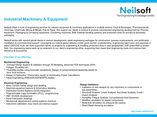 Industrial Machinery & Equipment
Neilsoft offers a suite of engineering services for industry equipment & machinery applications in multiple sectors: Food & Beverages, Pharmaceuticals,
Oil & Gas, Chemicals, Mining & Metals, Pulp & Paper. We support our clients in product & process improvement engineering development for Process
equipment, Packaging & Conveying equipment, Converting machines, Bulk material handling systems and production lines for primary & secondary
packaging.

Neilsoft works with reputed global clients in product development, detail engineering packages for construction, process improvements, and world-wide
installation & commissioning support. Leveraging our mature global delivery model, good domain understanding, engineering talent pool, and expertise in
latest CAD/CAE tools, we have supported clients on projects for engineering & installing production lines in new geographies, both green-field or brown-
field. Our engineering teams work as an extension to our client’s engineering office, supporting them lower their engineering costs and improve their
efficiency & productivity.

Overview of our offerings:

Mechanical Engineering:
• Concept Design Support & validation through 3D Modeling, advanced FEA techniques (NVH,
  Fatigue, Durability) etc.
• Feasibility studies using kinematic simulations, Design of components/sub-assembly based on
  form, fit & functions
• Design of Hydraulics / Pneumatics based on Schematics Power Calculations
• Value Engineering (FMEA/DFA/DFM/DFR) studies

Electrical Engineering:
• Motor Control Center design and detailing                                    Design Validation:
• Electrical equipment layouts & Schematics detailing                          • Validation of new designs for any machinery or components or
• Distributed Control Systems (DCS)-integration                                  sub-assemblies.
• Programmable Logic Controllers (PLC) - programming                           • Structural Analysis: Linear Analysis, Non-linear Analysis, Crash /
• HMI / SCADA development                                                        Impact Analysis
• Panel Fabrication drawings                                                   • Durability/ Fatigue Analysis, Computational Fluid Dynamics
• Mechanical, electrical and control systems checkout                          • Moldflow simulation for plastic components
• Instrument calibration, loop check and startup support                       • Metal flow simulation for pressure die casting
                                                                               • Sheet Metal stamping simulation

                                                                                                                                     http://www.neilsoft.com
 