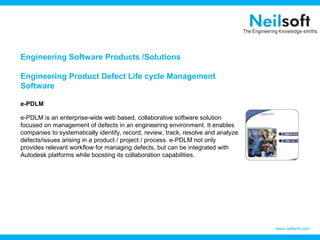 Engineering Software Products /Solutions

Engineering Product Defect Life cycle Management
Software

e-PDLM

e-PDLM is an enterprise-wide web based, collaborative software solution
focused on management of defects in an engineering environment. It enables
companies to systematically identify, record, review, track, resolve and analyze
defects/issues arising in a product / project / process. e-PDLM not only
provides relevant workflow for managing defects, but can be integrated with
Autodesk platforms while boosting its collaboration capabilities.




                                                                                   www.neilsoft.com
 