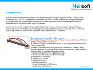 Infrastructure
Neilsoft's Infrastructure Practice addresses various types of projects: Bridges, Highways, Roads, Tunnels, Water /
Wastewater and Land / SEZ development. We leverage our cross-functional expertise and industry knowledge to
mobilize and establish multi-disciplinary teams to suit our client requirements which enables us to provide our
services wherever our clients or their projects are located.
Our experienced engineering team has a good understanding of various technical aspects related to highway
engineering, pavements, bridges, structural design, foundation engineering, transport planning, water / wastewater
engineering, latest CAD tools, and has experience across different codes & standards.

Our engineering services for bridges include:
Simple Span Bridges, Continuous Span Bridges, Flyovers, Underpass, Pedestrain
Bridges, Utility Bridges, Causeways
•Conceptual Design: Feasibility & Economic Study, Bridge Development Report
(BDR) Preparations
•Detailed Project Report (DPR) Preparations; Preparation of Detailed Design:
Modeling, Analysis, Engineering Design, Structural Component Detailing (Superstructure, Sub- structure as well as Approaches)
•Preparation of Detailed Working/Shop Drawings
• Detailed Quantity Calculation (Bill of Material)
• Preparation of Rebar List
• Sign Structure Design
• Bridge Load Rating
• Bridge Architecture
• Design Verification/Proof Checking
• Bridge Widening Schemes
www.neilsoft.com

 