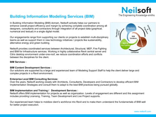Building Information Modeling Services (BIM)
In Building Information Modeling (BIM) domain, Neilsoft actively helps our partners to
enhance overall project efficiency and margin by achieving complete coordination among all
designers, consultants and contractors through integration of all project data (graphical,
numerical and textual) in a single digital model.
Our engagements range from supporting our clients on projects to establish multi-disciplinary
teams as well as support them in new technology initiatives / projects like sustainability,
alternative energy and green building.
Neilsoft provides coordinated services between Architectural, Structural, MEP, Fire Fighting
and BIM for Infrastructure services. Working in highly collaborative Revit central server and
Citrix desktop environment under-one-roof, we reduce coordination efforts and conflicts
between the disciplines for the client.
www.neilsoft.com
BIM Services :
BIM Content Development Services :
Our solutions are supported by a large and experienced team of Modeling Support Staff to help the client deliver large and
complex projects in a Revit environment.
Enterprise Level BIM Consulting Services:
Over the years, Neilsoft working closely with Architects, Consultants, Developers and Contractors to develop efficient BIM
Implementation Strategies and consult them to adapt to the best BIM practices being pursued globally.
BIM Implementation and Training / Development Services :
Neilsoft offers BIM implementation for projects as well as organization. Levels of engagement are different and this assignment
includes providing Licensing, Training, Team Development and Live Project supports.
Our experienced team helps to mobilize client’s workforce into Revit and to make them understand the fundamentals of BIM well
for better project execution.
 