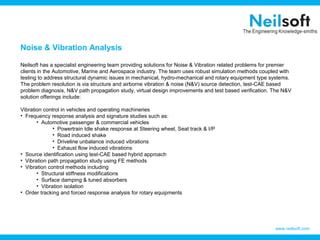 Noise & Vibration Analysis

Neilsoft has a specialist engineering team providing solutions for Noise & Vibration related problems for premier
clients in the Automotive, Marine and Aerospace industry. The team uses robust simulation methods coupled with
testing to address structural dynamic issues in mechanical, hydro-mechanical and rotary equipment type systems.
The problem resolution is via structure and airborne vibration & noise (N&V) source detection, test-CAE based
problem diagnosis, N&V path propagation study, virtual design improvements and test based verification. The N&V
solution offerings include:

Vibration control in vehicles and operating machineries
• Frequency response analysis and signature studies such as:
       • Automotive passenger & commercial vehicles
              • Powertrain Idle shake response at Steering wheel, Seat track & I/P
              • Road induced shake
              • Driveline unbalance induced vibrations
              • Exhaust flow induced vibrations
• Source identification using test-CAE based hybrid approach
• Vibration path propagation study using FE methods
• Vibration control methods including
       • Structural stiffness modifications
       • Surface damping & tuned absorbers
       • Vibration isolation
• Order tracking and forced response analysis for rotary equipments




                                                                                                          www.neilsoft.com
 