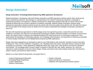 Design Automation

Design Automation / Knowledge Based Engineering (KBE) application development

Neilsoft specializes in developing customized Design Automation and KBE applications meeting specific client needs across
various engineering segments. We leverage our understanding of the needs of engineering companies, knowledge of
engineering processes, and expertise in software development to design these solutions that help our clients improve their
engineering efficiencies and provide a significant competitive advantage. Neilsoft's Design Automation solutions assist
engineering organizations develop products & execute projects with improving quality and at optimal cost. We help them reduce
the manual aspect of the design process & related errors and capture organizational knowledge of proprietary processes for
future use.

We work with engineering organizations to identify stages across the engineering product / project life-cycle that are most
suitable for automation and utilize the most appropriate technology & software architecture based on the client's current & future
needs. We support clients in adopting new engineering platforms & maximizing returns on technology investments in their
organizations by leveraging our technology expertise, our knowledge of best practices, and experience of delivering successfully
on various Design Automation and Knowledge Based Engineering (KBE) applications.

Design Automation applications are developed as add-ons over CAD platforms (like AutoCAD, Autodesk Inventor Automation
Professional / Intent, CATIA, Solidworks, Unigraphics, etc). Repetitive tasks that require rule-based decision making are ideal
candidates for automation. These applications intelligently extract data, apply rules, make decisions and perform operations
automatically. The knowledge base of product design comprises of elements like rules, tables, equations, etc. which are
captured to create templates of new and variant designs. Design automation knits product design closely with manufacturing,
support, finance, procurement & sales functions.

Based on our client needs & requirements, we support them in:

   •   Custom Engineering Configurators                           • Creation of libraries
   •   Knowledge Based Engineering                                • Legacy maintenance / sustenance
   •   Custom Applications                                        • Integration with engineering & business systems
   •   Platform customization

                                                                                                                       www.neilsoft.com
 
