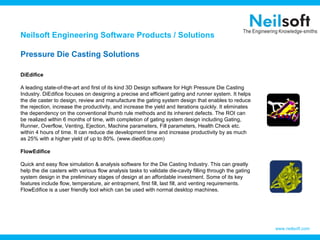 Neilsoft Engineering Software Products / Solutions

Pressure Die Casting Solutions

DiEdifice

A leading state-of-the-art and first of its kind 3D Design software for High Pressure Die Casting
Industry. DiEdifice focuses on designing a precise and efficient gating and runner system. It helps
the die caster to design, review and manufacture the gating system design that enables to reduce
the rejection, increase the productivity, and increase the yield and iterations quickly. It eliminates
the dependency on the conventional thumb rule methods and its inherent defects. The ROI can
be realized within 6 months of time, with completion of gating system design including Gating,
Runner, Overflow, Venting, Ejection, Machine parameters, Fill parameters, Health Check etc.
within 4 hours of time. It can reduce die development time and increase productivity by as much
as 25% with a higher yield of up to 80%. (www.diedifice.com)

FlowEdifice

Quick and easy flow simulation & analysis software for the Die Casting Industry. This can greatly
help the die casters with various flow analysis tasks to validate die-cavity filling through the gating
system design in the preliminary stages of design at an affordable investment. Some of its key
features include flow, temperature, air entrapment, first fill, last fill, and venting requirements.
FlowEdifice is a user friendly tool which can be used with normal desktop machines.




                                                                                                          www.neilsoft.com
 